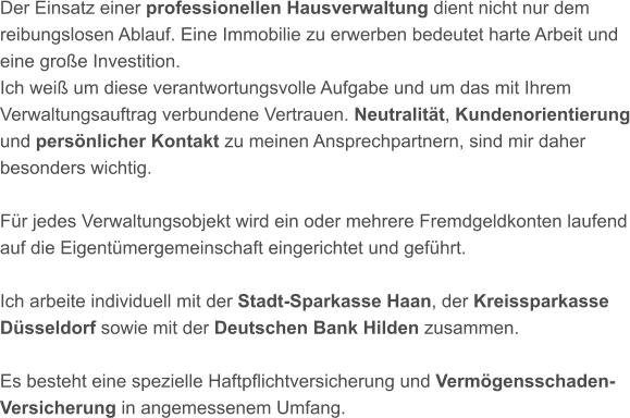 Der Einsatz einer professionellen Hausverwaltung dient nicht nur dem reibungslosen Ablauf. Eine Immobilie zu erwerben bedeutet harte Arbeit und eine große Investition. Ich weiß um diese verantwortungsvolle Aufgabe und um das mit Ihrem Verwaltungsauftrag verbundene Vertrauen. Neutralität, Kundenorientierung und persönlicher Kontakt zu meinen Ansprechpartnern, sind mir daher besonders wichtig.Für jedes Verwaltungsobjekt wird ein oder mehrere Fremdgeldkonten laufend auf die Eigentümergemeinschaft eingerichtet und geführt.Ich arbeite individuell mit der Stadt-Sparkasse Haan, der Kreissparkasse Düsseldorf sowie mit der Deutschen Bank Hilden zusammen.Es besteht eine spezielle Haftpflichtversicherung und Vermögensschaden-Versicherung in angemessenem Umfang.